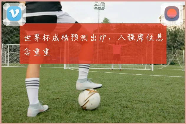 世界杯成绩预测出炉,八强席位悬念重重