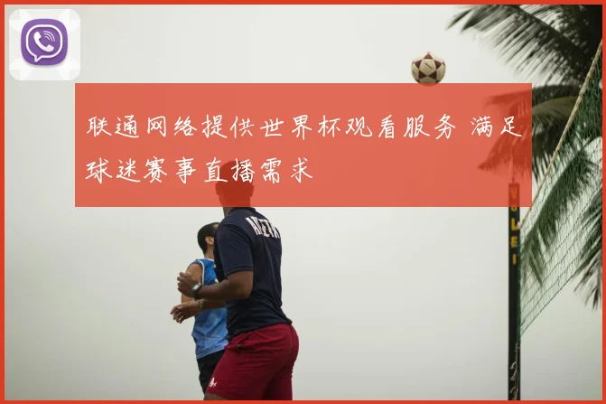 联通网络提供世界杯观看服务 满足球迷赛事直播需求