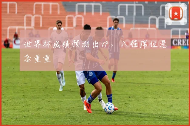 世界杯成绩预测出炉,八强席位悬念重重