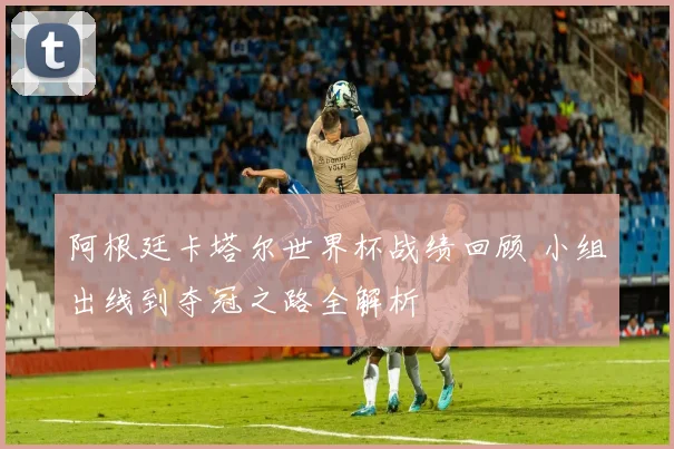 阿根廷卡塔尔世界杯战绩回顾 小组出线到夺冠之路全解析