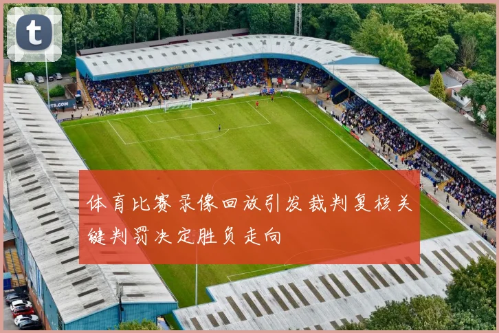 体育比赛录像回放引发裁判复核关键判罚决定胜负走向