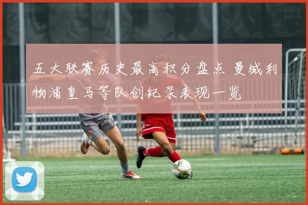 五大联赛历史最高积分盘点 曼城利物浦皇马等队创纪录表现一览