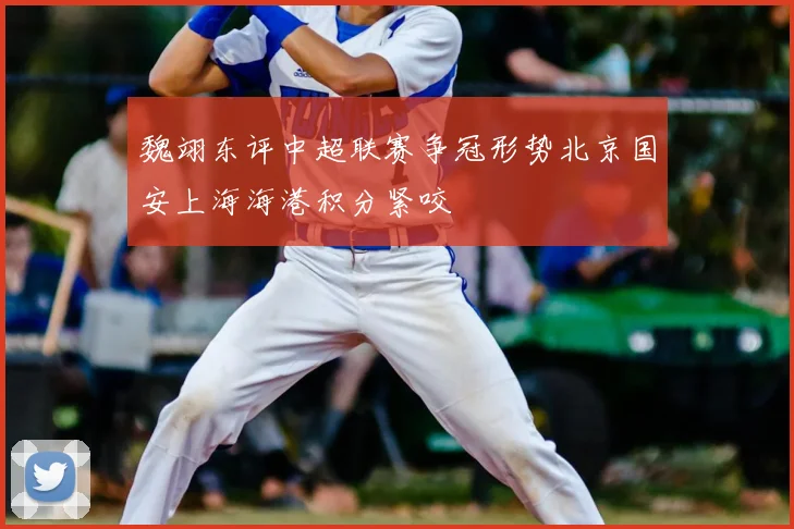 魏翊东评中超联赛争冠形势北京国安上海海港积分紧咬