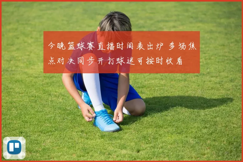 今晚篮球赛直播时间表出炉 多场焦点对决同步开打球迷可按时收看