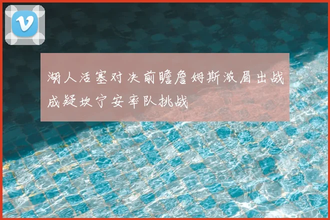 湖人活塞对决前瞻詹姆斯浓眉出战成疑坎宁安率队挑战