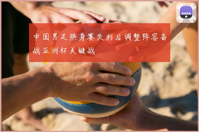 中国男足热身赛失利后调整阵容备战亚洲杯关键战