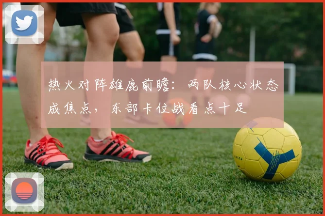热火对阵雄鹿前瞻：两队核心状态成焦点，东部卡位战看点十足