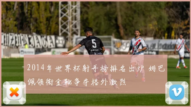2014年世界杯射手榜排名出炉 姆巴佩领衔金靴争夺格外激烈