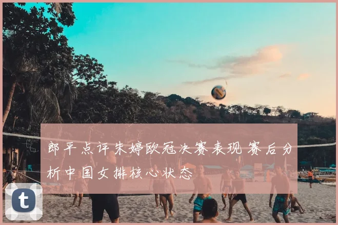 郎平点评朱婷欧冠决赛表现 赛后分析中国女排核心状态