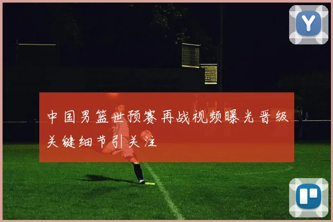 中国男篮世预赛再战视频曝光晋级关键细节引关注