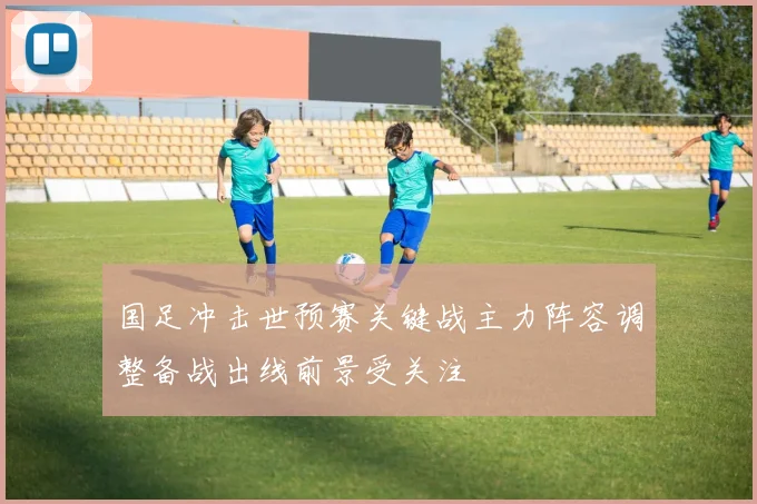 国足冲击世预赛关键战主力阵容调整备战出线前景受关注