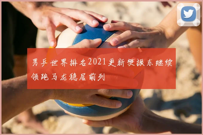 男乒世界排名2021更新樊振东继续领跑马龙稳居前列