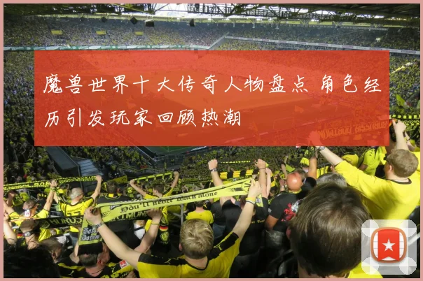 魔兽世界十大传奇人物盘点 角色经历引发玩家回顾热潮