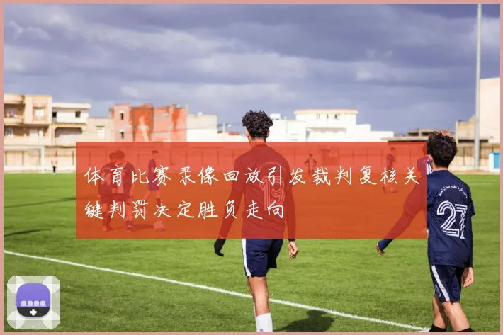 体育比赛录像回放引发裁判复核关键判罚决定胜负走向