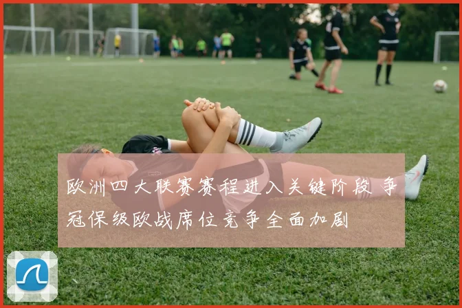 欧洲四大联赛赛程进入关键阶段 争冠保级欧战席位竞争全面加剧