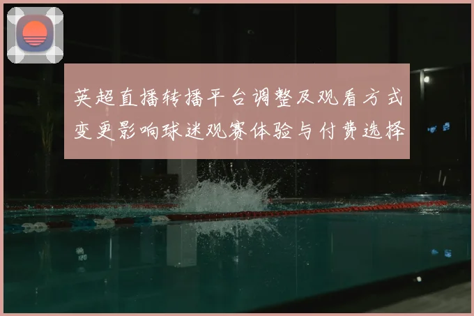 英超直播转播平台调整及观看方式变更影响球迷观赛体验与付费选择