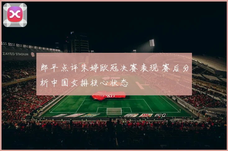 郎平点评朱婷欧冠决赛表现 赛后分析中国女排核心状态