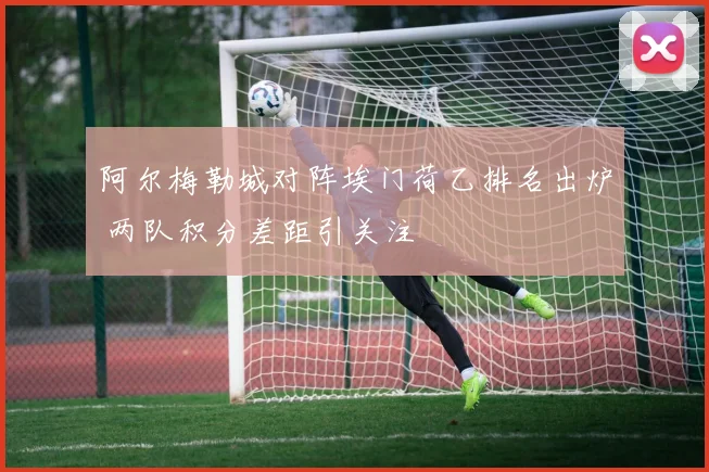 阿尔梅勒城对阵埃门荷乙排名出炉 两队积分差距引关注