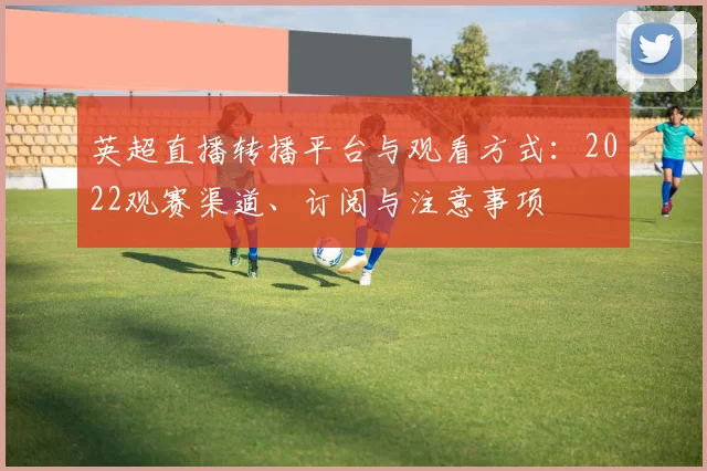 英超直播转播平台与观看方式：2022观赛渠道、订阅与注意事项
