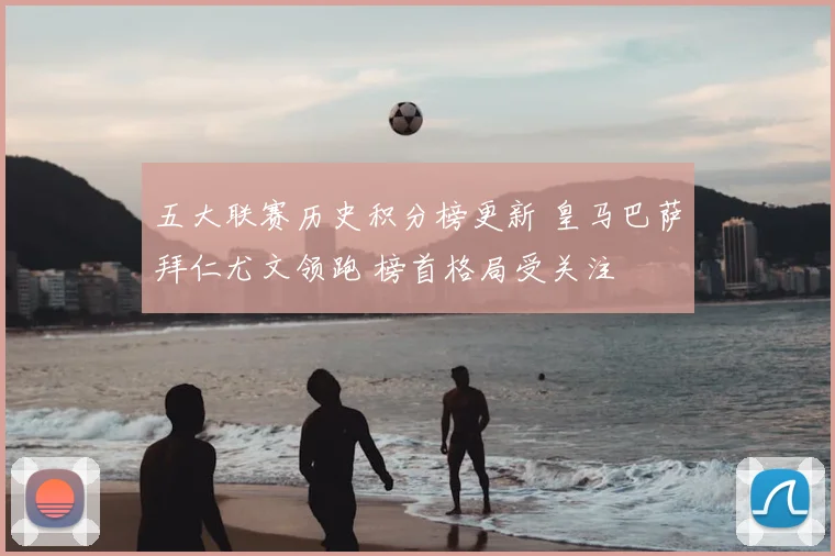 五大联赛历史积分榜更新 皇马巴萨拜仁尤文领跑 榜首格局受关注