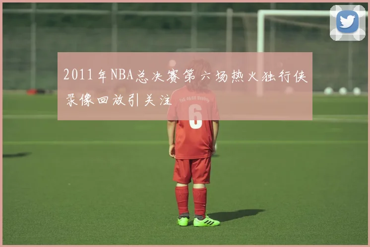 2011年NBA总决赛第六场热火独行侠录像回放引关注