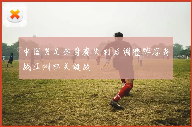 中国男足热身赛失利后调整阵容备战亚洲杯关键战