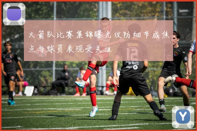 火箭队比赛集锦曝光攻防细节成焦点与球员表现受关注