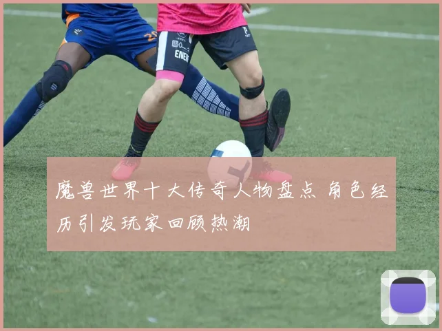 魔兽世界十大传奇人物盘点 角色经历引发玩家回顾热潮
